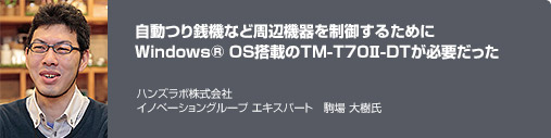 自動つり銭機など周辺機器を制御するためにWindows® OS搭載のTM-T70II-DTが必要だった ハンズラボ株式会社 イノベーショングループ エキスパート 駒場 大樹氏